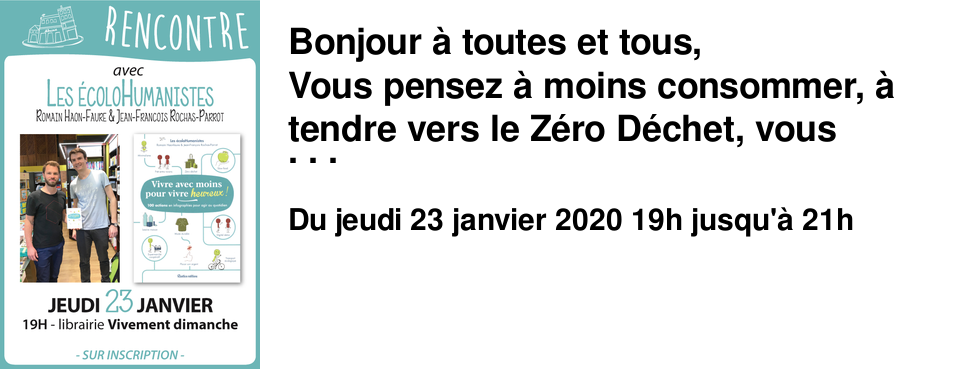 Bonjour � toutes et tous, Vous pensez � moins consommer, � tendre vers le Z�ro D�chet, vous souhaiter faire �voluer vos habitudes ? Venez rencontrer Romain Haon-Faure et Jean-Fran�ois Rochas-Parrot, aka les �coloHumanistes, le jeudi 23 janvier � 19h Leur livre "Vivre avec moins pour vivre heureux" !propose des solutions concr�tes, faciles et m�me amusantes pour avancer petit � petit vers un mode de vie plus sobre, responsable, et transformer le quotidien. Logement, habillement, alimentation, d�placement, communication, argent... les auteurs explorent et interrogent chaque secteur de la vie et apportent des solutions optimistes. Du petit geste au changement de vie : � vous de choisir !