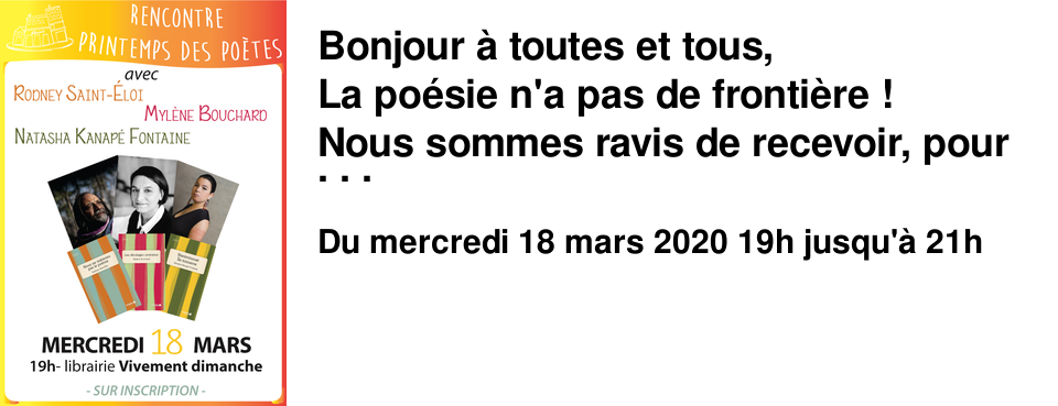 Bonjour � toutes et tous, La po�sie n'a pas de fronti�re ! Nous sommes ravis de recevoir, pour f�ter le Printemps des Po�tes, Mercredi 18 mars � 19h, les po�tes canadiens : Rodney Saint-Eloi, Myl�ne Bouchard et Natasha Kanap� Fontaine � l'occasion de la sortie de leurs ouvrages aux �ditions M�moire d'encrier. "Nous ne trahirons pas le po�me" de Rodney Saint-Eloi "Les d�calages contraires" de Myl�ne Bouchard "Nanimissuat �le-tonnerre" de Natasha Kanap� Fontaine Les auteurs nous feront le plaisir de lire des extraits de leurs recueils. Venez nombreux !