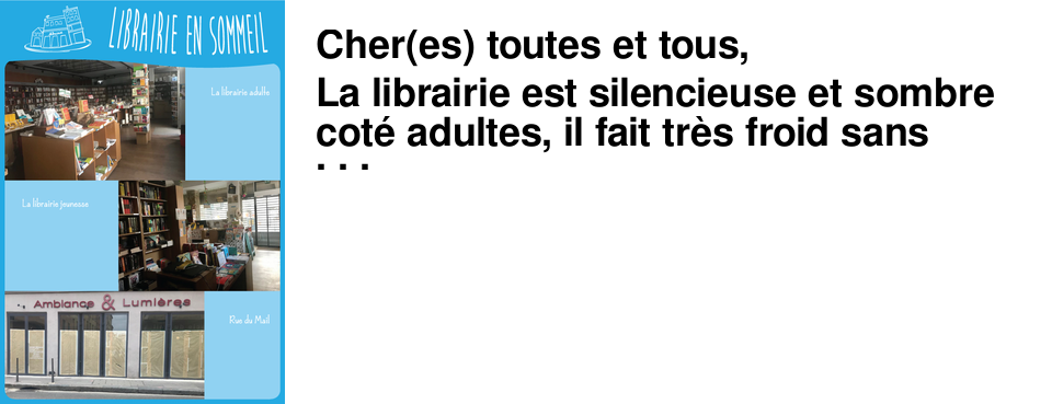 Cher(es) toutes et tous, La librairie est silencieuse et sombre cot� adultes, il fait tr�s froid sans vous (et sans chauffage !) c�t� jeunesse. Nos travaux d'agrandissement sont � l'arr�t rue du Mail. Nous aurons besoin de vous pour nous relever de tout �a. A ceux qui s'interrogent sur l'opportunit� de rouvrir nos lieux je voudrais dire que nous sommes flatt�s que le livre apparaisse comme un produit de premi�re n�cessit�, mais sachant que le personnel m�dical a le plus grand mal � se procurer des masques nous ne sommes pas prioritaires et il serait tout � fait irresponsable de ma part de vous faire courir le moindre risque ainsi qu'� l'�quipe de la librairie. Plus d'infos sur le sujet Nous pouvons �tres f�ch�s ou r�volt�s de voir qu'Amazon continue les livraisons comme si de rien n'�tait, et que de ces profits d�localis�s au Luxembourg il ne restera rien pour restaurer l'apr�s crise. Cependant chacun(e) sera libre de soutenir les commerces qui lui semble indispensables d�s la fin du confinement. Plus d'infos sur le sujet Comme le livre papier, le prix du livre num�rique est le m�me partout alors achetez-le chez nous ! Je ne pensais pas dire ce que je vais dire un jour, mais � la guerre comme � la guerre. Si vous avez �puis� votre biblioth�que personnelle et que vous �tes en manque de lecture, vous pouvez lire en num�rique, tous les classiques y sont gratuits. Si vous br�lez de lire un livre plus r�cent (c'est vrai que Le pays des autres c'est vraiment bien !), et bien bonne nouvelle : vous pouvez le commander en format num�rique sur notre site, et lire sur votre tablette, liseuse, ordinateur... Ce ne sera pas aussi agr�able que de lire un vrai livre et de sentir l'odeur du papier, mais c'est mieux que rien ! Suivez-nous sur Facebook et Instagram, nous vous y r�v�lons nos lectures de confinement et vous proposons des r�bus et des coloriages. Restons en contact, et en forme, �crivez-nous si vous avez des questions : contact@vivementdimanche.com -Maya Flandin-